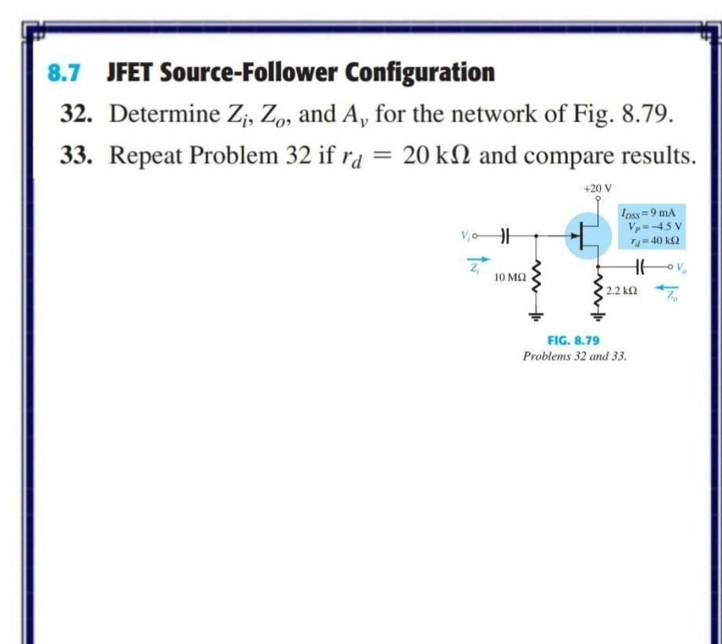 8.7 JFET Source-Follower Configuration
32. Determine Z;, Z, and A, for the network of Fig. 8.79.
33. Repeat Problem 32 if ra = 20 kN and compare results.
+20 V
Ipss=9 mA
Vp =-4.5 V
=40 k2
V,oH
Z,
10 M2
2.2 k2 7
FIG. 8.79
Problems 32 and 33.
