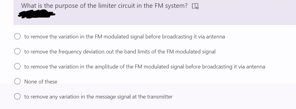 What is the purpose of the limiter circuit in the FM system?
to remove the variation in the FM modulated signal before broadcasting it via antenna
to remove the frequency deviation out the band limits of the FM modulated signal
to remove the variation in the amplitude of the FM modulated signal before broadcasting it via antenna
None of these
to remove any variation in the message signal at the transmitter
