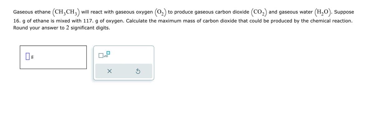 Gaseous ethane (CH3 CH3) will react with gaseous oxygen (O2) to produce gaseous carbon dioxide (CO2) and gaseous water (H2O). Suppose
16. g of ethane is mixed with 117. g of oxygen. Calculate the maximum mass of carbon dioxide that could be produced by the chemical reaction.
Round your answer to 2 significant digits.
g
☐ x10
☑