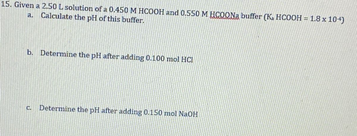 15. Given a 2.50 L solution of a 0.450 M HCOOH and 0.550 M HCOONa buffer (Ka HCOOH = 1.8 x 10+)
Calculate the pH of this buffer.
a.
b. Determine the pH after adding 0.100 mol HCI
C. Determine the pH after adding 0.150 mol NaOH