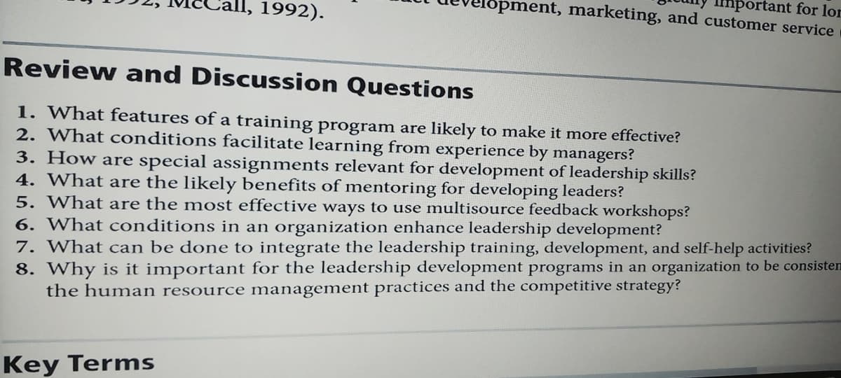 mportant for lor
lopment, marketing, and customer service
1992).
Review and Discussion Questions
1. What features of a training program are likely to make it more effective?
2. What conditions facilitate learning from experience by managers?
3. How are special assignments relevant for development of leadership skills?
4. What are the likely benefits of mentoring for developing leaders?
5. What are the most effective ways to use multisource feedback workshops?
6. What conditions in an organization enhance leadership development?
7. What can be done to integrate the leadership training, development, and self-help activities?
8. Why is it important for the leadership development programs in an organization to be consisten
the human resource management practices and the competitive strategy?
Key Terms
