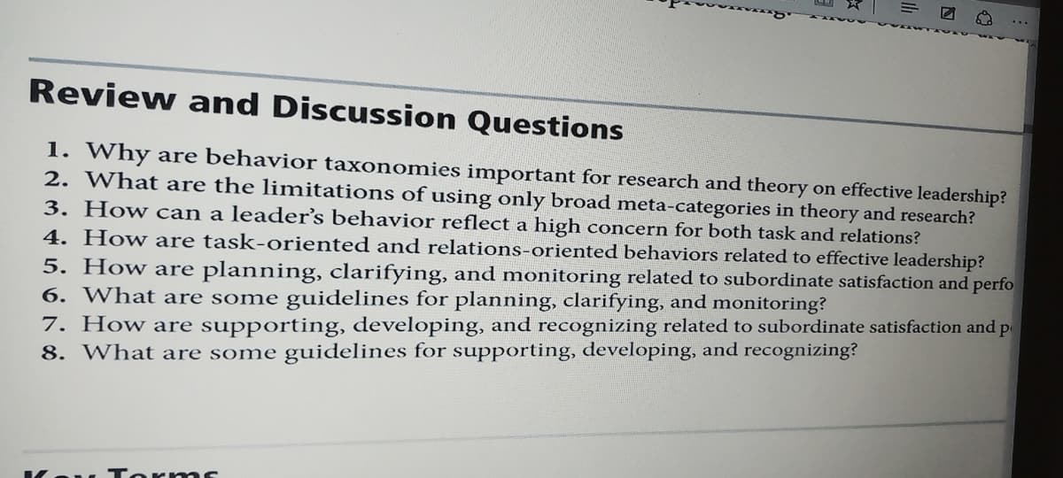 Review and Discussion Questions
1. Why are behavior taxonomies important for research and theory on effective leadership?
2. What are the limitations of using only broad meta-categories in theory and research?
3. How can a leader's behavior reflect a high concern for both task and relations?
4. How are task-oriented and relations-oriented behaviors related to effective leadership?
5. How are planning, clarifying, and monitoring related to subordinate satisfaction and perfo
6. What are some guidelines for planning, clarifying, and monitoring?
7. How are supporting, developing, and recognizing related to subordinate satisfaction and p
8. What are some guidelines for supporting, developing, and recognizing?
. To r ms

