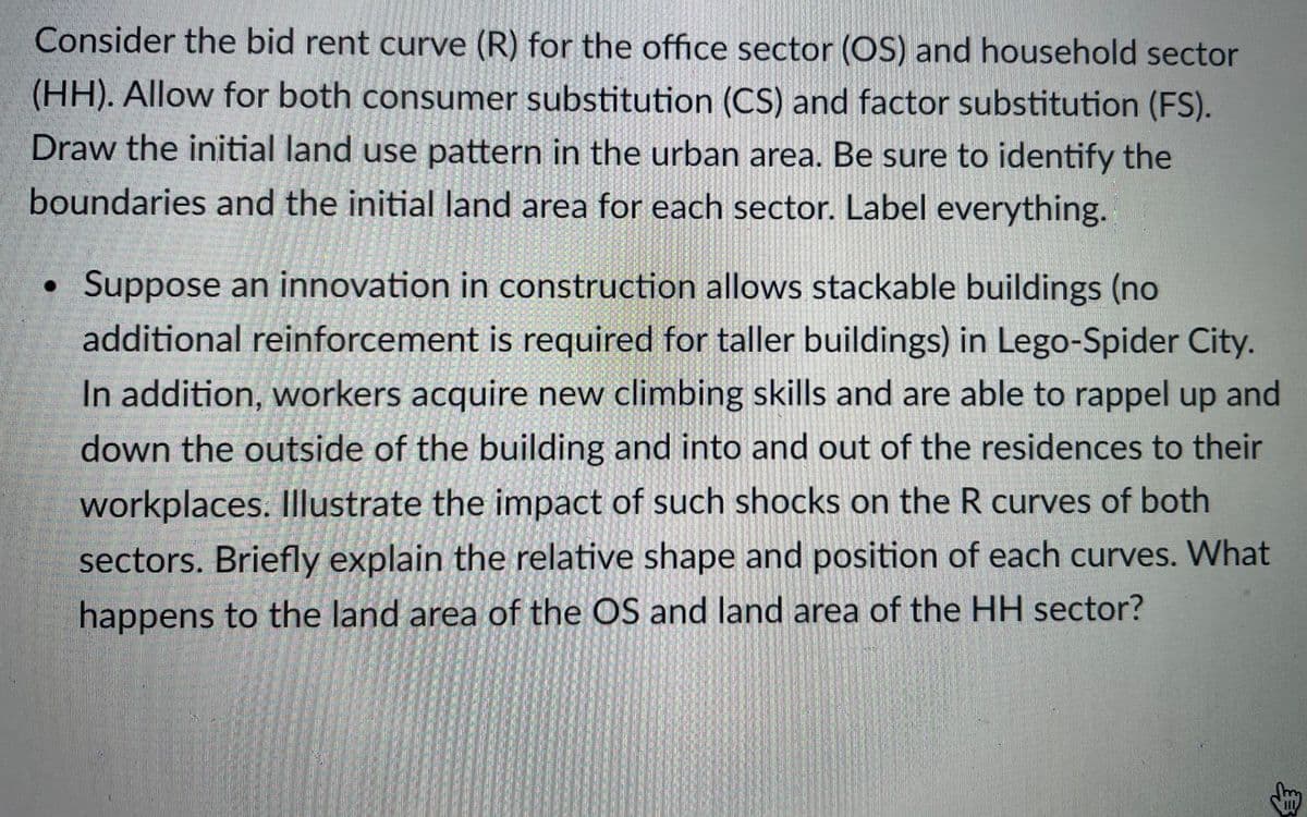 Consider the bid rent curve (R) for the office sector (OS) and household sector
(HH). Allow for both consumer substitution (CS) and factor substitution (FS).
Draw the initial land use pattern in the urban area. Be sure to identify the
boundaries and the initial land area for each sector. Label everything.
Suppose an innovation in construction allows stackable buildings (no
additional reinforcement is required for taller buildings) in Lego-Spider City.
In addition, workers acquire new climbing skills and are able to rappel up and
down the outside of the building and into and out of the residences to their
workplaces. llustrate the impact of such shocks on the R curves of both
sectors. Briefly explain the relative shape and position of each curves. What
happens to the land area of the OS and land area of the HH sector?
