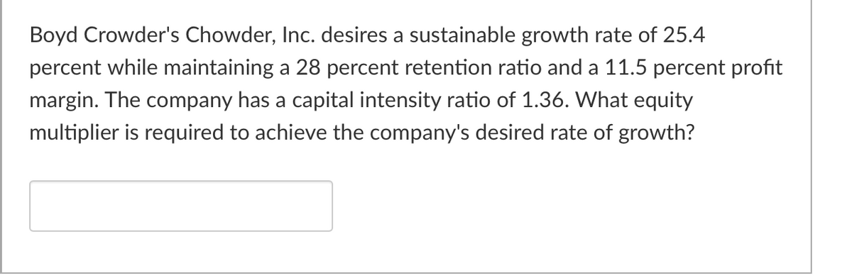 Boyd Crowder's Chowder, Inc. desires a sustainable growth rate of 25.4
percent while maintaining a 28 percent retention ratio and a 11.5 percent profit
margin. The company has a capital intensity ratio of 1.36. What equity
multiplier is required to achieve the company's desired rate of growth?