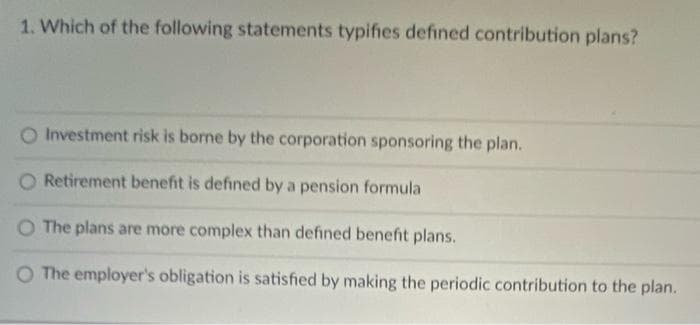 1. Which of the following statements typifies defined contribution plans?
Investment risk is borne by the corporation sponsoring the plan.
O Retirement benefit is defined by a pension formula
O The plans are more complex than defined benefit plans.
O The employer's obligation is satisfied by making the periodic contribution to the plan.