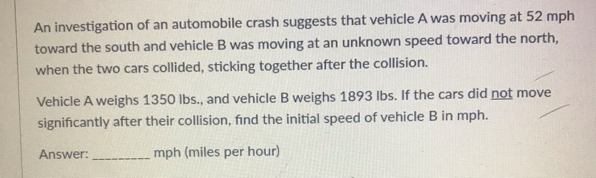 An investigation of an automobile crash suggests that vehicle A was moving at 52 mph
toward the south and vehicle B was moving at an unknown speed toward the north,
when the two cars collided, sticking together after the collision.
Vehicle A weighs 1350 lbs., and vehicle B weighs 1893 lbs. If the cars did not move
significantly after their collision, find the initial speed of vehicle B in mph.
Answer:
mph (miles per hour)
