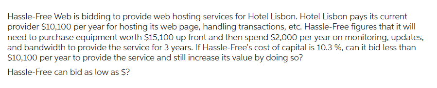 Hassle-Free Web is bidding to provide web hosting services for Hotel Lisbon. Hotel Lisbon pays its current
provider $10,100 per year for hosting its web page, handling transactions, etc. Hassle-Free figures that it will
need to purchase equipment worth $15,100 up front and then spend $2,000 per year on monitoring, updates,
and bandwidth to provide the service for 3 years. If Hassle-Free's cost of capital is 10.3 %, can it bid less than
$10,100 per year to provide the service and still increase its value by doing so?
Hassle-Free can bid as low as $?