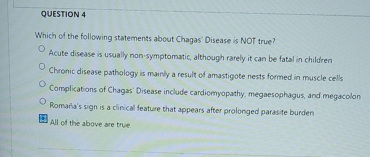QUESTION 4
Which of the following statements about Chagas' Disease is NOT true?
O Acute disease is usually non-symptomatic, although rarely it can be fatal in children
O
Chronic disease pathology is mainly a result of amastigote nests formed in muscle cells
O Complications of Chagas' Disease include cardiomyopathy, megaesophagus, and megacolon
Romaña's sign is a clinical feature that appears after prolonged parasite burden
All of the above are true.