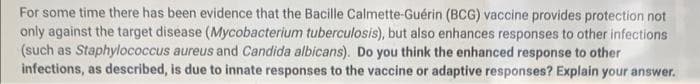 For some time there has been evidence that the Bacille Calmette-Guérin (BCG) vaccine provides protection not
only against the target disease (Mycobacterium tuberculosis), but also enhances responses to other infections
(such as Staphylococcus aureus and Candida albicans). Do you think the enhanced response to other
infections, as described, is due to innate responses to the vaccine or adaptive responses? Explain your answer.
