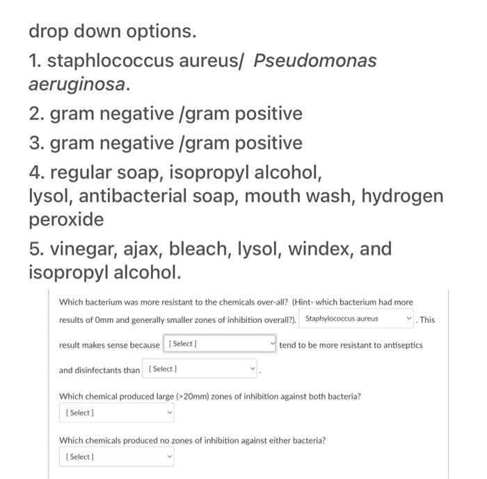 drop down options.
1. staphlococcus aureus/ Pseudomonas
aeruginosa.
2. gram negative /gram positive
3. gram negative /gram positive
4. regular soap, isopropyl alcohol,
lysol, antibacterial soap, mouth wash, hydrogen
peroxide
5. vinegar, ajax, bleach, lysol, windex, and
isopropyl alcohol.
Which bacterium was more resistant to the chemicals over-all? (Hint-which bacterium had more
results of Omm and generally smaller zones of inhibition overall?). Staphylococcus aureus
. This
result makes sense because [Select]
and disinfectants than [Select]
Which chemical produced large (>20mm) zones of inhibition against both bacteria?
[Select]
tend to be more resistant to antiseptics
Which chemicals produced no zones of inhibition against either bacteria?
[Select]
