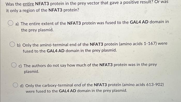 Was the entire NFAT3 protein in the prey vector that gave a positive result? Or was
it only a region of the NFAT3 protein?
a) The entire extent of the NFAT3 protein was fused to the GAL4 AD domain in
the prey plasmid.
Ob) Only the amino-terminal end of the NFAT3 protein (amino acids 1-167) were
fused to the GAL4 AD domain in the prey plasmid.
c) The authors do not say how much of the NFAT3 protein was in the prey
plasmid.
d) Only the carboxy-terminal end of the NFAT3 protein (amino acids 613-902)
were fused to the GAL4 AD domain in the prey plasmid.
