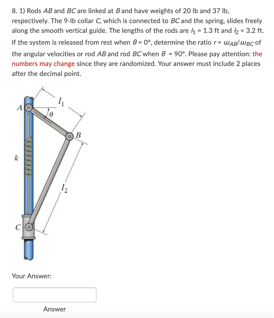 8. 1) Rods AB and BC are linked at Band have weights of 20 lb and 37 Ib,
respectively. The 9-lb collar C, which is connected to BC and the spring, slides freely
along the smooth vertical guide. The lengths of the rods are 4 = 1.3 ft and 2 = 3.2 ft.
If the system is released from rest when 0 = 0°, determine the ratio r= WABI WBC of
the angular velocities or rod AB and rod BC when e = 90°. Please pay attention: the
numbers may change since they are randomized. Your answer must include 2 places
after the decimal point.
11
A
В
k
C
Your Answer:
Answer
