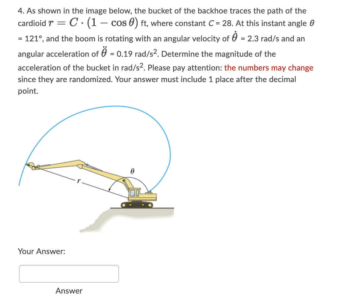 4. As shown in the image below, the bucket of the backhoe traces the path of the
cardioid r = C · (1 – cos 0) ft, where constant C= 28. At this instant angle 0
-
= 121°, and the boom is rotating with an angular velocity of 0 = 2.3 rad/s and an
angular acceleration of 0 = 0.19 rad/s?. Determine the magnitude of the
acceleration of the bucket in rad/s². Please pay attention: the numbers may change
since they are randomized. Your answer must include 1 place after the decimal
point.
Your Answer:
Answer
