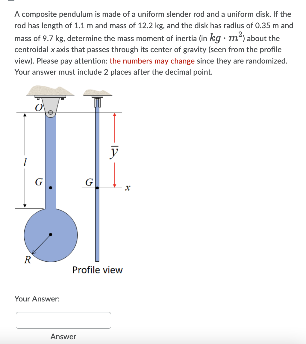 A composite pendulum is made of a uniform slender rod and a uniform disk. If the
rod has length of 1.1 m and mass of 12.2 kg, and the disk has radius of 0.35 m and
mass of 9.7 kg, determine the mass moment of inertia (in kg • m) about the
centroidal x axis that passes through its center of gravity (seen from the profile
view). Please pay attention: the numbers may change since they are randomized.
Your answer must include 2 places after the decimal point.
y
G
G
R
Profile view
Your Answer:
Answer
