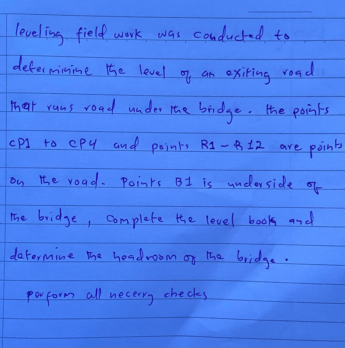 leveling field work
was conducted to
determinine the level of an exiting road
that runs road under the bridge. the points
CP1 to Cpy and points R1 - R 12
are
points
on
the road. Points B1 is underside
of
the bridge, complete the level book an
determine the headroom of the bridge.
perform all necerry checks