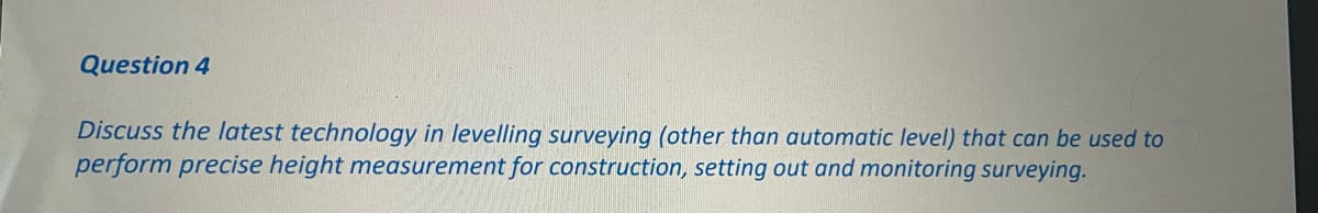 Question 4
Discuss the latest technology in levelling surveying (other than automatic level) that can be used to
perform precise height measurement for construction, setting out and monitoring surveying.

