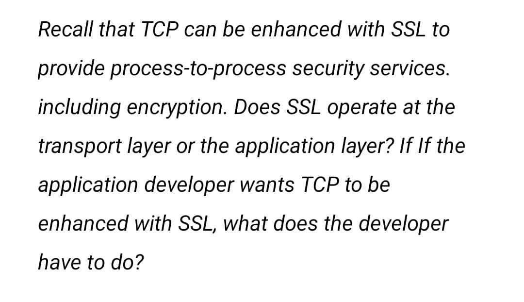 Recall that TCP can be enhanced with SSL to
provide process-to-process security services.
including encryption. Does SSL operate at the
transport layer or the application layer? If If the
application developer wants TCP to be
enhanced with SSL, what does the developer
have to do?