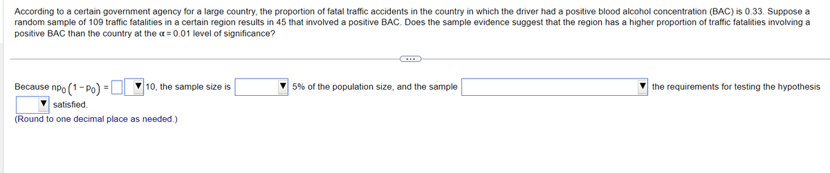 According to a certain government agency for a large country, the proportion of fatal traffic accidents in the country in which the driver had a positive blood alcohol concentration (BAC) is 0.33. Suppose a
random sample of 109 traffic fatalities in a certain region results in 45 that involved a positive BAC. Does the sample evidence suggest that the region has a higher proportion of traffic fatalities involving a
positive BAC than the country at the a= 0.01 level of significance?
Because npo (1-Po)
▼satisfied.
(Round to one decimal place as needed.)
10, the sample size is
5% of the population size, and the sample
the requirements for testing the hypothesis