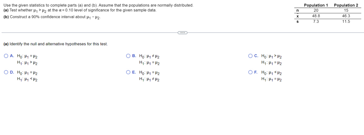 Use the given statistics to complete parts (a) and (b). Assume that the populations are normally distributed.
(a) Test whether μµ₁ > µ₂ at the α = 0.10 level of significance for the given sample data.
(b) Construct a 90% confidence interval about μ₁-12-
(a) Identify the null and alternative hypotheses for this test.
OA. Ho H₁ H₂
H₁: H₁ H₂
OD. Ho: H1 H₂
H₁: H₁
H₂
OB. Ho: H₁ H₂
H₁: H₁ = H₂
O E. Ho: H1 H₂
H₁: H₁
H₂
OC. Ho H₁ H₂
H₁: H₁ = H₂
OF. Ho: H₁ H₂
H₁: H₁ = H₂
n
X
S
Population 1 Population 2
15
20
48.8
46.3
7.3
11.5
