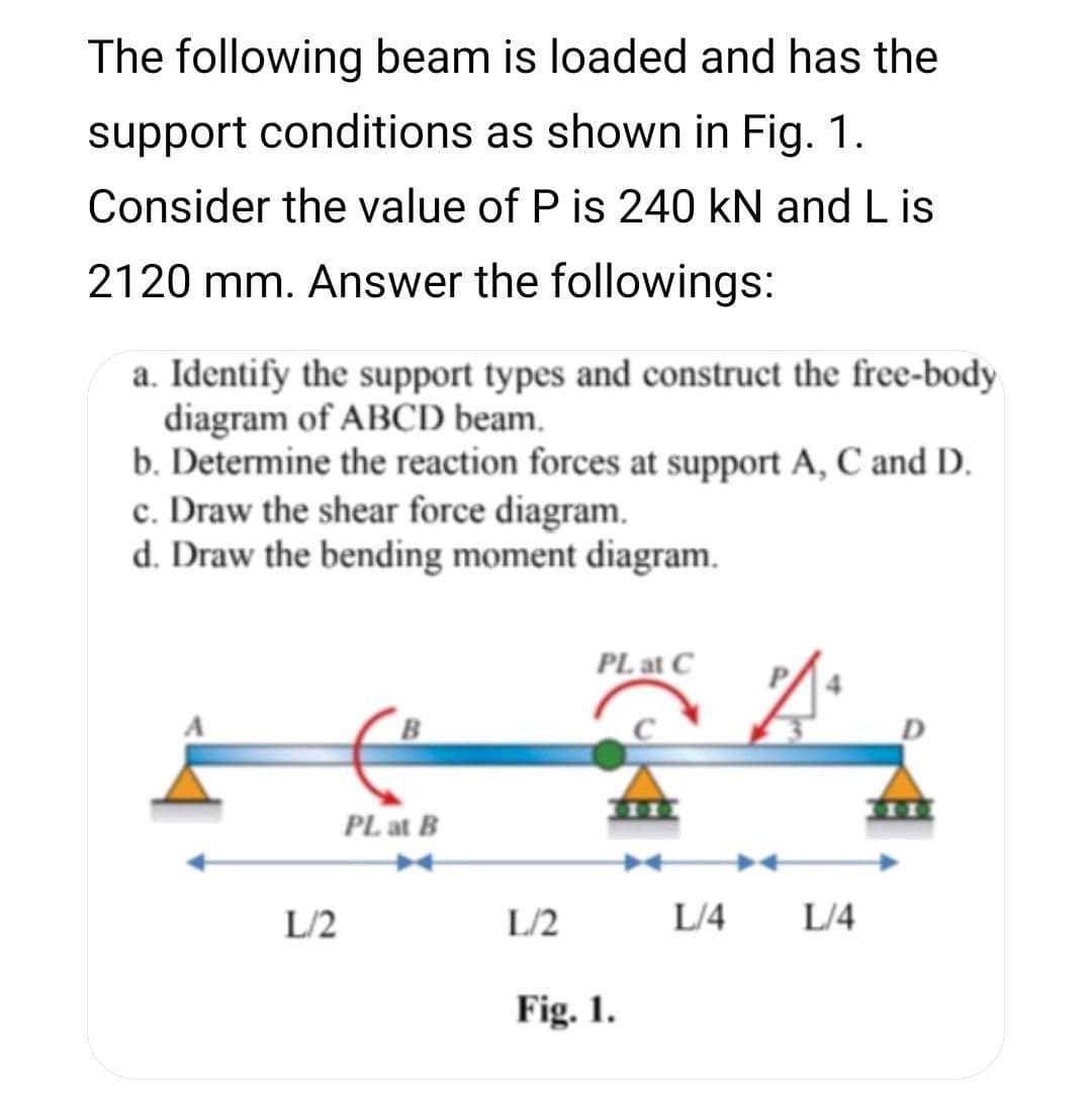 The following beam is loaded and has the
support conditions as shown in Fig. 1.
Consider the value of P is 240 kN and L is
2120 mm. Answer the followings:
a. Identify the support types and construct the free-body
diagram of ABCD beam.
b. Determine the reaction forces at support A, C and D.
c. Draw the shear force diagram.
d. Draw the bending moment diagram.
PL at C
PL at B
L/2
L/2
L/4
L/4
Fig. 1.
