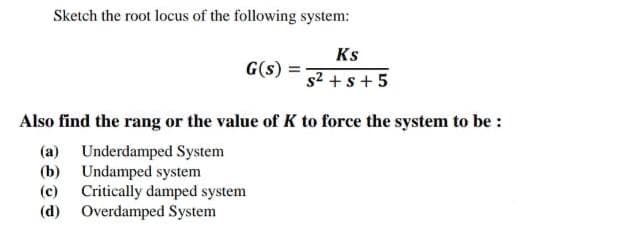Sketch the root locus of the following system:
Ks
G(s)
s2 + s + 5
Also find the rang or the value of K to force the system to be :
(a) Underdamped System
(b) Undamped system
(c) Critically damped system
(d) Overdamped System
