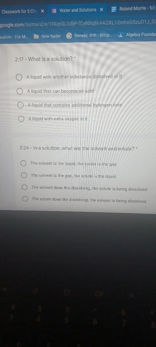 E Water and Solutions X
E Roland Morris-%B
Classwork for 5 Che X
google.com/forms/d/e/1FAlpQLSdljP-fEy80lqljkAAOXL12mhsGSzu01J 0=
ealism - The M.
I New folder
G Genetic drift - Wikip..
A Algebra Foundat
2:17 - What is a solution? *
A liquid with another substance dissolved in it
A liquid that can become an acid
O A liquid that contains additional hydrogen ions
A liquid with extra oxygen in it
2:24 - In a solution, what are the solvent and solute? *
The solvent is the liguid, the solute is the gas
The solvent is the gas, the solute is the liquid
The solvent does the dissolving, the solute is being dissolved
The solute does the dissolving, the solvent is being dissolved
O O O
