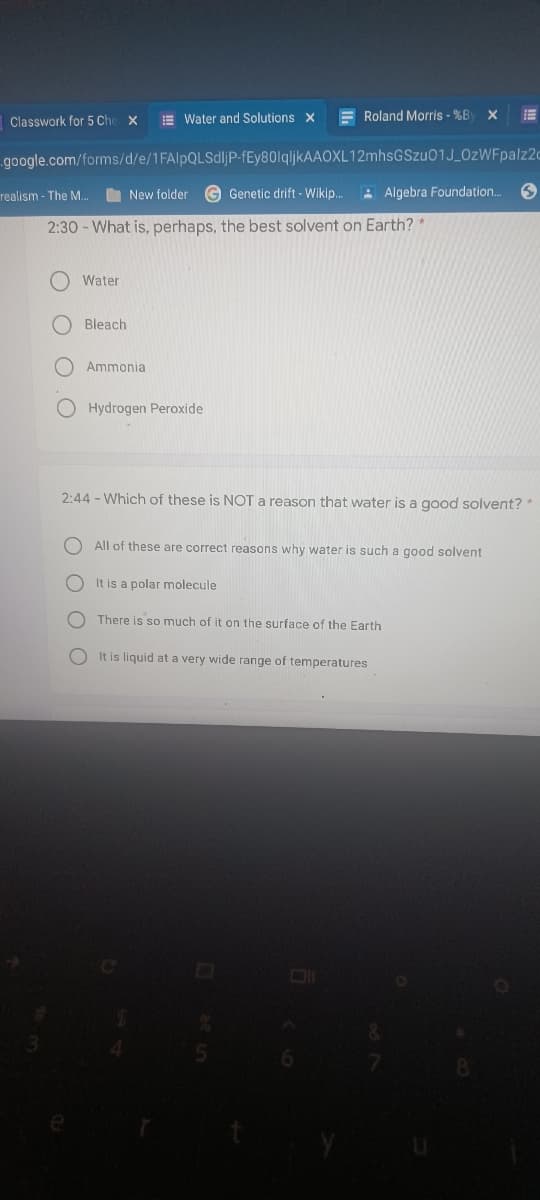Classwork for 5 Che x
E Water and Solutions x
F Roland Morris - %B
google.com/forms/d/e/1FAlpQLSdljP-fEy80lqljkAAOXL12mhsGSzu01J_OzWFpalz2c
realism - The M.
O New folder G Genetic drift - Wikip.
A Algebra Foundation..
2:30 - What is, perhaps, the best solvent on Earth? *
Water
O Bleach
Ammonia
Hydrogen Peroxide
2:44 - Which of these is NOT a reason that water is a good solvent?*
All of these are correct reasons why water is such a good solvent
O It is a polar molecule
There is so much of it on the surface of the Earth
O It is liquid at a very wide range of temperatures
O O O
