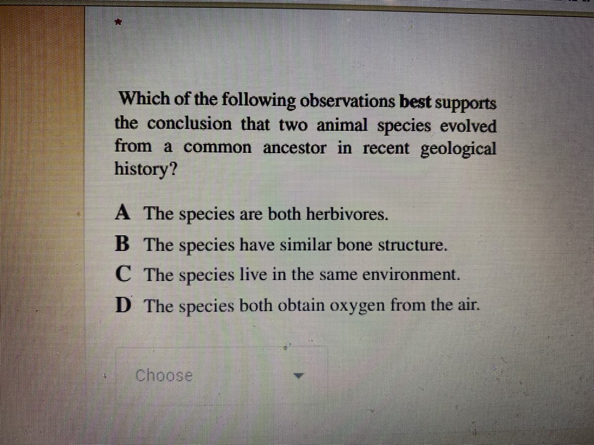 Which of the following observations best supports
the conclusion that two animal species evolved
from a common ancestor in recent geological
history?
A The species are both herbivores.
B The species have similar bone structure.
C The species live in the same environment.
D The species both obtain oxygen from the air.
Choose
