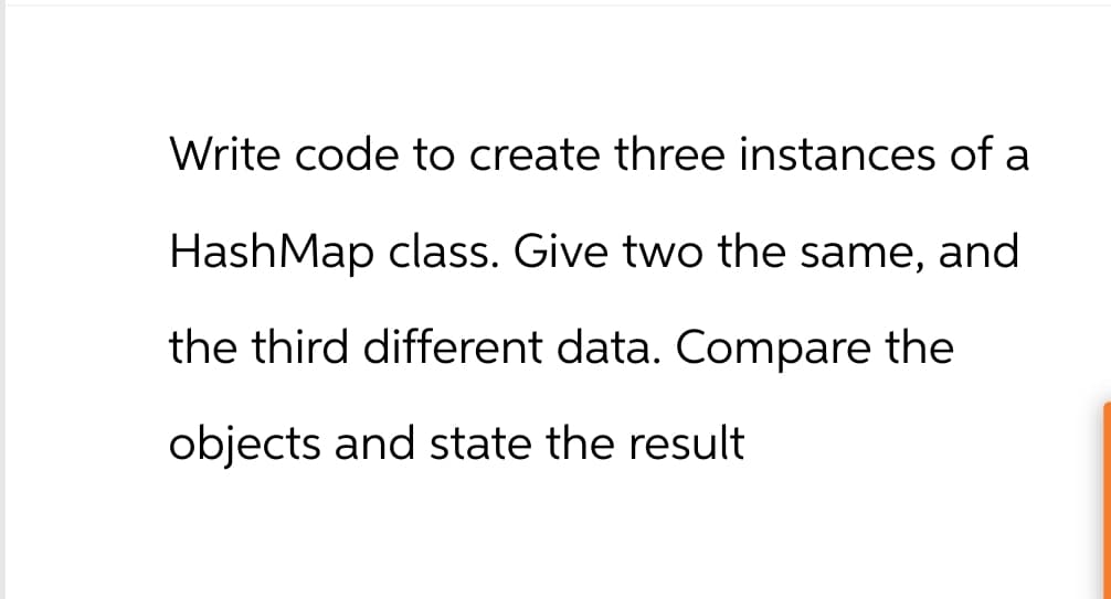 Write code to create three instances of a
HashMap class. Give two the same, and
the third different data. Compare the
objects and state the result