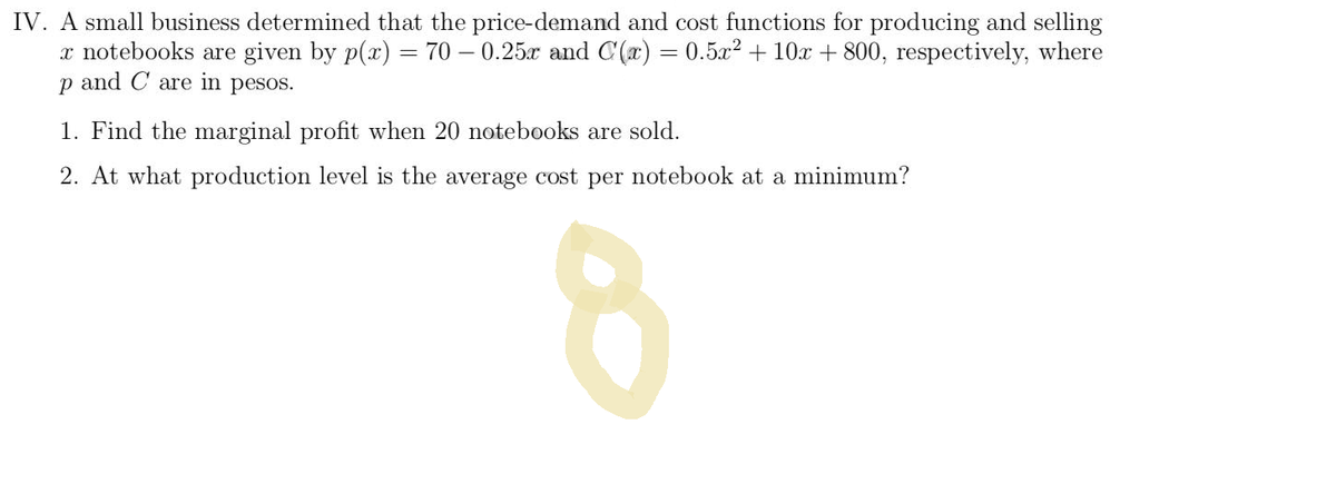 IV. A small business determined that the price-demand and cost functions for producing and selling
x notebooks are given by p(x) = 70 -0.25x and C(x) = 0.5x² + 10x + 800, respectively, where
p and C are in pesos.
1. Find the marginal profit when 20 notebooks are sold.
2. At what production level is the average cost per notebook at a minimum?