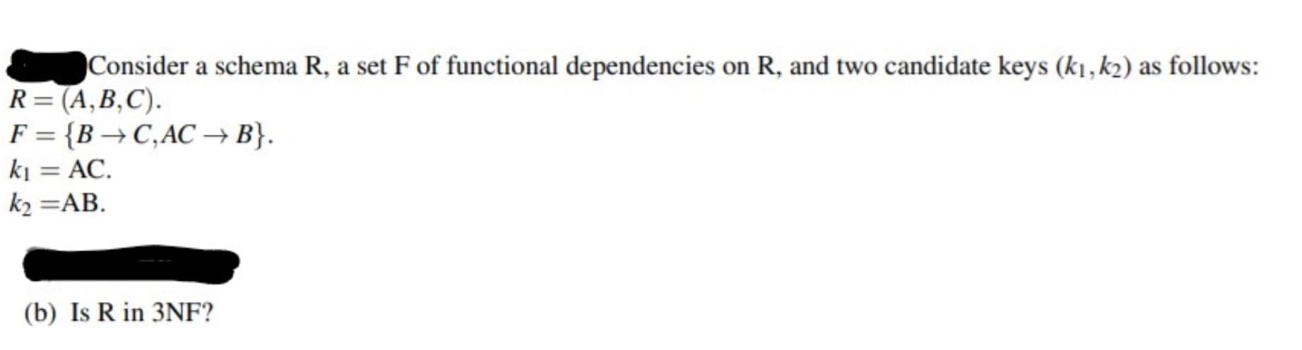Consider a schema R, a set F of functional dependencies on R, and two candidate keys (k1, k2) as follows:
R=(A,B,C).
F = {B → C,AC → B}.
ki = AC.
%3D
k2 =AB.
(b) Is R in 3NF?
