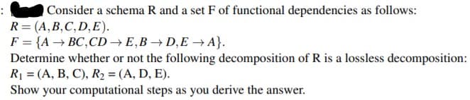Consider a schema R and a set F of functional dependencies as follows:
R = (A,B,C,D,E).
F = {A → BC,CD → E,B →D,E → A}.
Determine whether or not the following decomposition of R is a lossless decomposition:
R = (A, B, C), R2 = (A, D, E).
Show your computational steps as you derive the answer.
