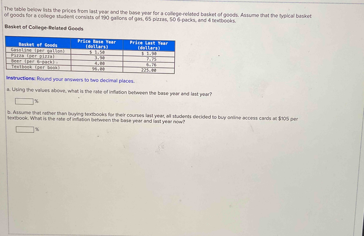 The table below lists the prices from last year and the base year for a college-related basket of goods. Assume that the typical basket
of goods for a college student consists of 190 gallons of gas, 65 pizzas, 50 6-packs, and 4 textbooks.
Basket of College-Related Goods
Basket of Goods
Gasoline (per gallon)
Pizza (per pizza)
Beer (per 6-pack)>
Textbook (per book)
Price Base Year
(dollars)
$ 1.50
3.90
4.00
96.00
Price Last Year
(dollars)
$ 1.90
7.75
6.76
225.00
Instructions: Round your answers to two decimal places.
a. Using the values above, what is the rate of inflation between the base year and last year?
%
b. Assume that rather than buying textbooks for their courses last year, all students decided to buy online access cards at $105 per
textbook. What is the rate of inflation between the base year and last year now?
%
