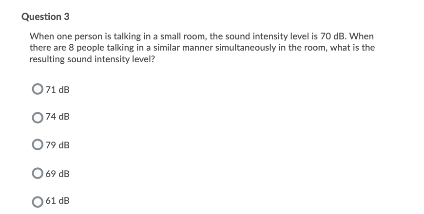 Question 3
When one person is talking in a small room, the sound intensity level is 70 dB. When
there are 8 people talking in a similar manner simultaneously in the room, what is the
resulting sound intensity level?
O71 dB
74 dB
79 dB
69 dB
61 dB
