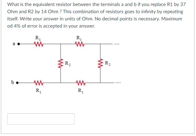 What is the equivalent resistor between the terminals a and b if you replace R1 by 37
Ohm and R2 by 14 Ohm ? This combination of resistors goes to infinity by repeating
itself. Write your answer in units of Ohm. No decimal points is necessary. Maximum
od 4% of error is accepted in your answer.
R,
R,
R2
R2
R,
R1
