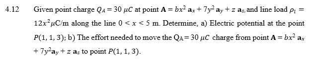 Given point charge Qa = 30 µC at point A = bx² a; + 7yay + z az, and line load pi
%3D
12x µC/m along the line 0 < x < 5 m. Determine, a) Electric potential at the point
P(1, 1, 3); b) The effort needed to move the Qa=30 µC charge from point A = bx² ax
+ 7y'ay + z a: to point P(1, 1, 3).
