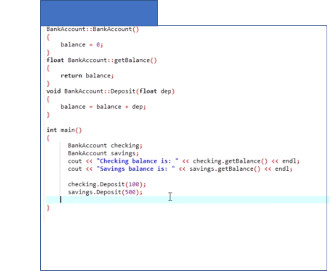 BankAccount::BankAccount()
balance - e;
float BankAccount::getBalance()
return balance;
void BankAccount::Deposit(float dep)
{
balance - balance • deps
int main()
BankAccount checking
BankAccount savings;
cout « "Checking balance is: " « checking.getBalance() <« endl;
cout « "Savings balance is: " « savings.getBalance() « endl;
checking. Deposit(100);
savings.Deposit(500);
I
