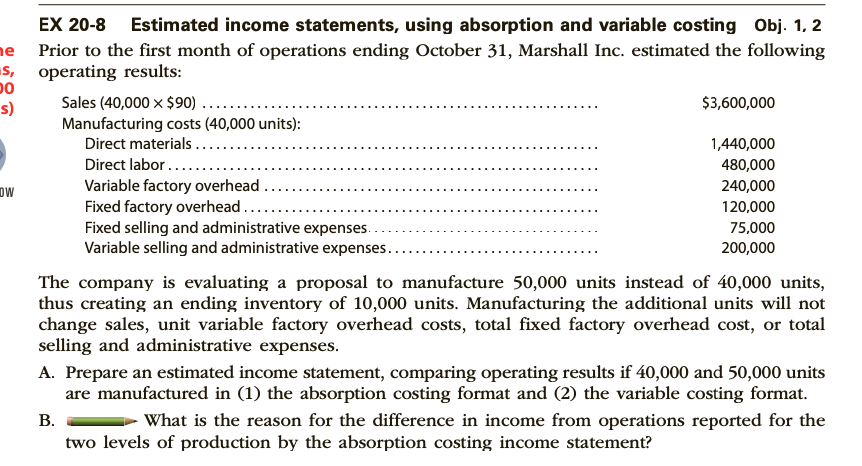 EX 20-8 Estimated income statements, using absorption and variable costing Obj. 1, 2
e Prior to the first month of operations ending October 31, Marshall Inc. estimated the following
s, operating results:
00
Sales (40,000 x $90) .....
Manufacturing costs (40,000 units):
Direct materials..
Direct labor .....
Variable factory overhead .
Fixed factory overhead...
Fixed selling and administrative expenses.
Variable selling and administrative expenses..
s)
$3,600,000
1,440,000
480,000
DW
240,000
120,000
75,000
200,000
The company is evaluating a proposal to manufacture 50,000 units instead of 40,000 units,
thus creating an ending inventory of 10,000 units. Manufacturing the additional units will not
change sales, unit variable factory overhead costs, total fixed factory overhead cost, or total
selling and administrative expenses.
A. Prepare an estimated income statement, comparing operating results if 40,000 and 50,000 units
are manufactured in (1) the absorption costing format and (2) the variable costing format.
В.
What is the reason for the difference in income from operations reported for the
two levels of production by the absorption costing income statement?
