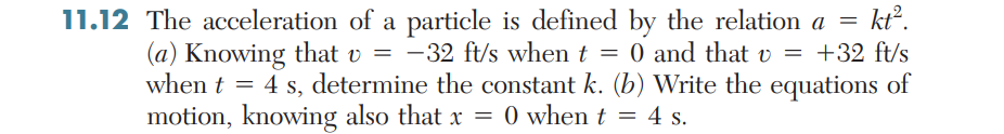 11.12 The acceleration of a particle is defined by the relation a =
-32 ft/s when t = 0 and that v = +32 ft/s
kt?.
(a) Knowing that v =
when t = 4 s, determine the constant k. (b) Write the equations of
motion, knowing also that x = 0 when t = 4 s.
