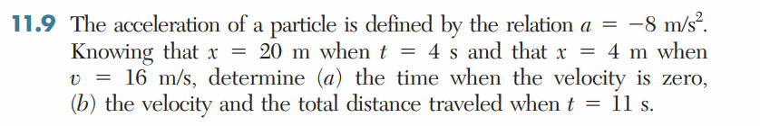 11.9 The acceleration of a particle is defined by the relation a = -8 m/s².
Knowing that x = 20 m when t = 4 s and that x = 4 m when
v = 16 m/s, determine (a) the time when the velocity is zero,
(b) the velocity and the total distance traveled when t = 11 s.
