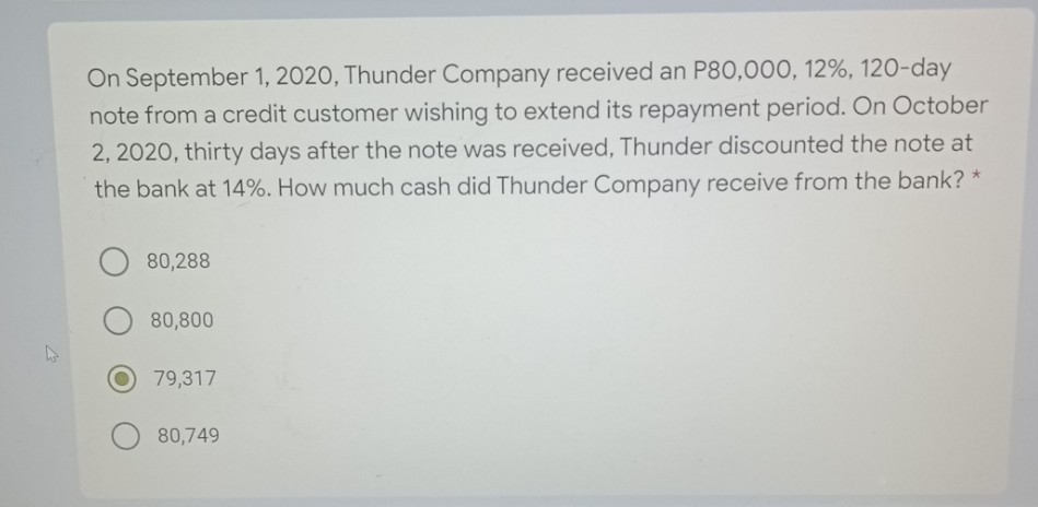 On September 1, 2020, Thunder Company received an P80,000, 12%, 120-day
note from a credit customer wishing to extend its repayment period. On October
2, 2020, thirty days after the note was received, Thunder discounted the note at
the bank at 14%. How much cash did Thunder Company receive from the bank? *
80,288
80,800
79,317
80,749
