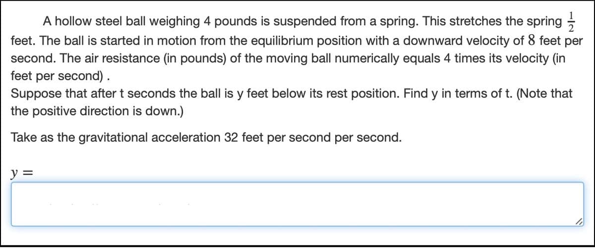 A hollow steel ball weighing 4 pounds is suspended from a spring. This stretches the spring
feet. The ball is started in motion from the equilibrium position with a downward velocity of 8 feet per
second. The air resistance (in pounds) of the moving ball numerically equals 4 times its velocity (in
feet per second) .
Suppose that after t seconds the ball is y feet below its rest position. Find y in terms of t. (Note that
the positive direction is down.)
Take as the gravitational acceleration 32 feet per second per second.
y =
