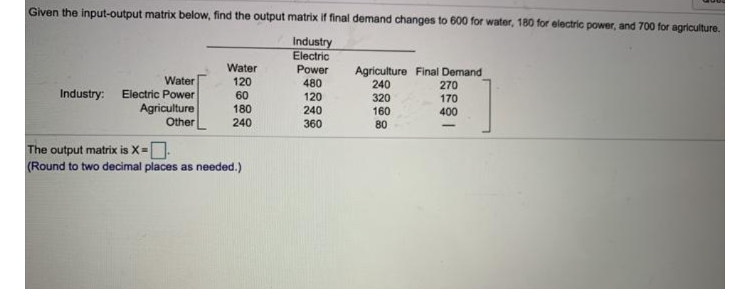 Given the input-output matrix below, find the output matrix if final demand changes to 600 for water, 180 for electric power, and 700 for agriculture.
Industry
Electric
Power
Water
120
Agriculture Final Demand
240
320
160
Water
480
270
Electric Power
Agriculture
Other
Industry:
60
120
170
400
180
240
240
360
80
The output matrix is X=.
(Round to two decimal places as needed.)
