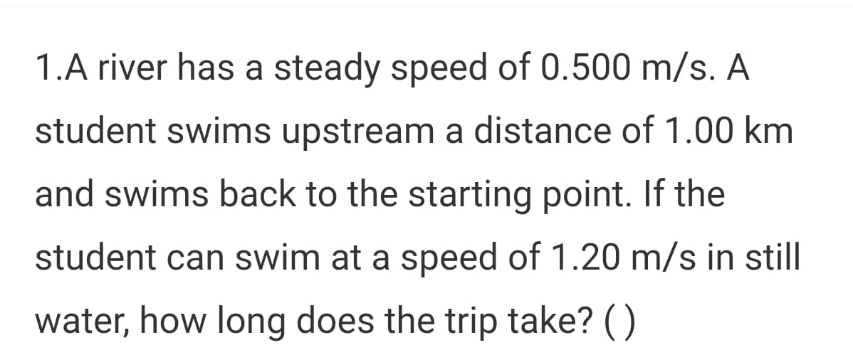 1.A river has a steady speed of 0.500 m/s. A
student swims upstream a distance of 1.00 km
and swims back to the starting point. If the
student can swim at a speed of 1.20 m/s in still
water, how long does the trip take? ()
