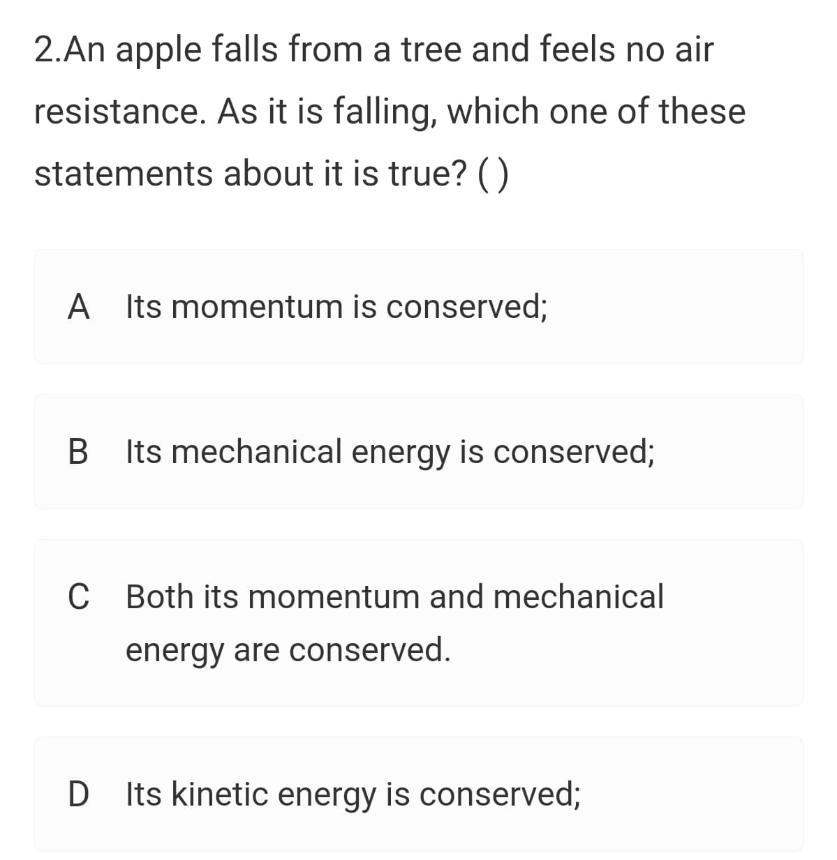 2.An apple falls from a tree and feels no air
resistance. As it is falling, which one of these
statements about it is true? ()
A
Its momentum is conserved;
Its mechanical energy is conserved;
C Both its momentum and mechanical
energy are conserved.
D Its kinetic energy is conserved3;
