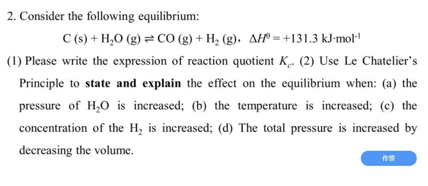 2. Consider the following equilibrium:
C (s) + H,O (g) = CÓ (g) + H, (g), AH® = +131.3 kJ-mol·'
(1) Please write the expression of reaction quotient K. (2) Use Le Chatelier's
Principle to state and explain the effect on the equilibrium when: (a) the
pressure of H2O is increased; (b) the temperature is increased; (c) the
concentration of the H, is increased; (d) The total pressure is increased by
decreasing the volume.
作答
