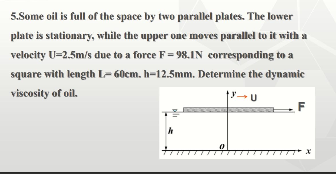 5.Some oil is full of the space by two parallel plates. The lower
plate is stationary, while the upper one moves parallel to it with a
velocity U=2.5m/s due to a force F=98.1N corresponding to a
square with length L= 60cm. h=12.5mm. Determine the dynamic
viscosity of oil.
y → U
>
F
h
