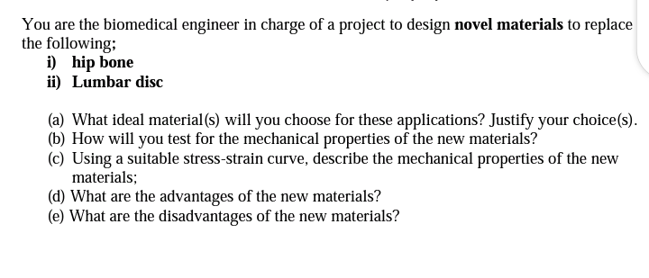 You are the biomedical engineer in charge of a project to design novel materials to replace
the following;
i) hip bone
ii) Lumbar disc
(a) What ideal material (s) will you choose for these applications? Justify your choice(s).
(b) How will you test for the mechanical properties of the new materials?
(c) Using a suitable stress-strain curve, describe the mechanical properties of the new
materials;
(d) What are the advantages of the new materials?
(e) What are the disadvantages of the new materials?
