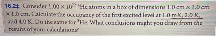 16.2 Consider 1.00 x 1022 4He atoms in a box of dimensions 1.0 cm x 1.0 cm
x 1.0 cm. Calculate the occupancy of the first excited level at 1.0 mK, 2.0 K,
and 4.0 K. Do the same for ³He. What conclusions might you draw from the
results of your calculations?
