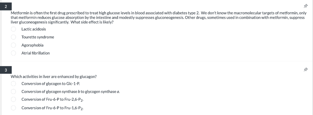 2
3
DO
Metformin is often the first drug prescribed to treat high glucose levels in blood associated with diabetes type 2. We don't know the macromolecular targets of metformin, only
that metformin reduces glucose absorption by the intestine and modestly suppresses gluconeogenesis. Other drugs, sometimes used in combination with metformin, suppress
liver gluconeogenesis significantly. What side effect is likely?
O Lactic acidosis
O Tourette syndrome
Agoraphobia
O Atrial fibrillation
Which activities in liver are enhanced by glucagon?
Conversion of glycogen to Glc-1-P.
Conversion of glycogen synthase b to glycogen synthase a.
Conversion of Fru-6-P to Fru-2,6-P2.
Conversion of Fru-6-P to Fru-1,6-P₂.
DO